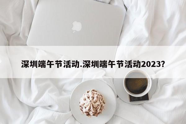 深圳端午节活动.深圳端午节活动2023?