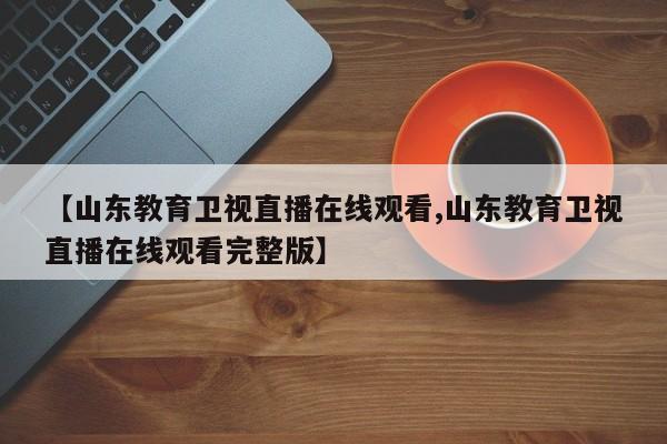 【山东教育卫视直播在线观看,山东教育卫视直播在线观看完整版】