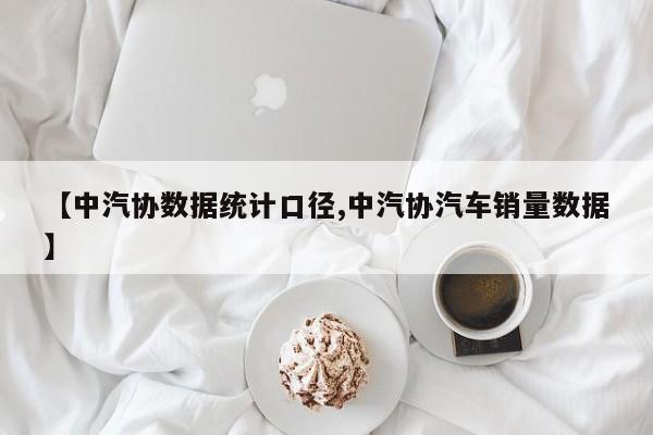 【中汽协数据统计口径,中汽协汽车销量数据】