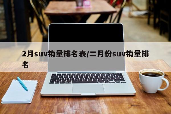 2月suv销量排名表/二月份suv销量排名