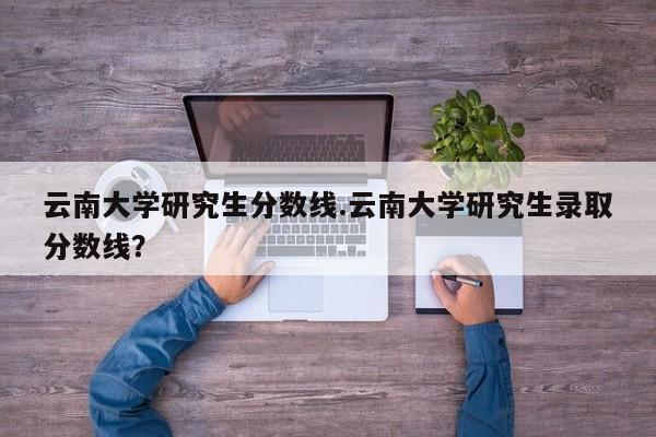 云南大学研究生分数线.云南大学研究生录取分数线?