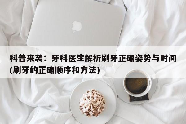科普来袭:牙科医生解析刷牙正确姿势与时间(刷牙的正确顺序和方法)