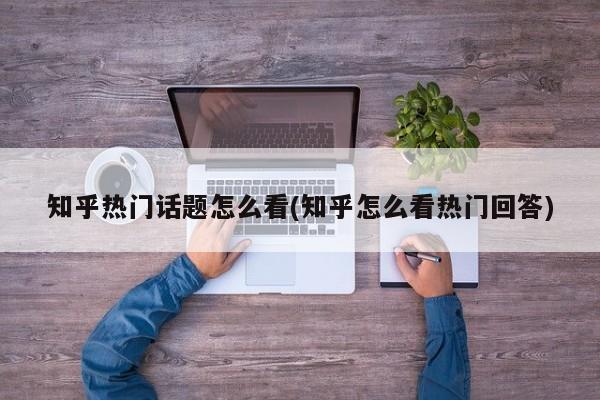 知乎热门话题怎么看(知乎怎么看热门回答)