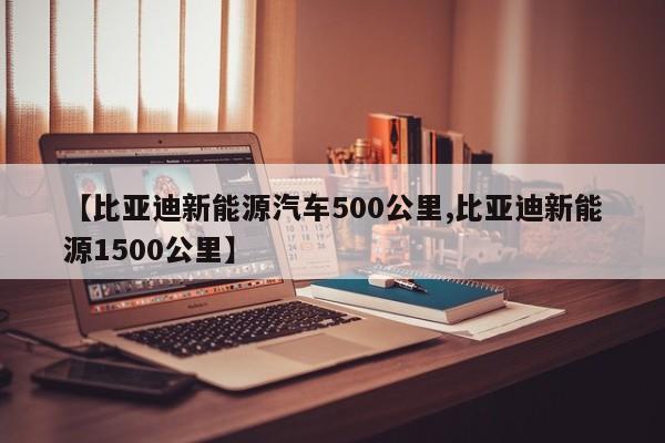 【比亚迪新能源汽车500公里,比亚迪新能源1500公里】