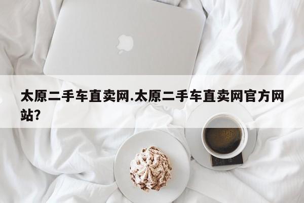 太原二手车直卖网.太原二手车直卖网官方网站?