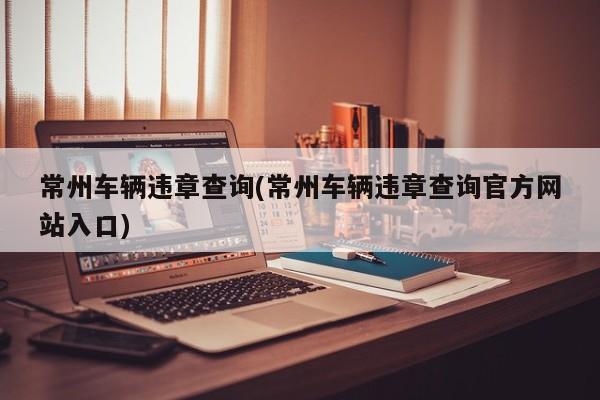 常州车辆违章查询(常州车辆违章查询官方网站入口)