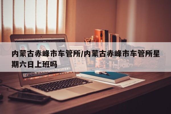 内蒙古赤峰市车管所/内蒙古赤峰市车管所星期六日上班吗