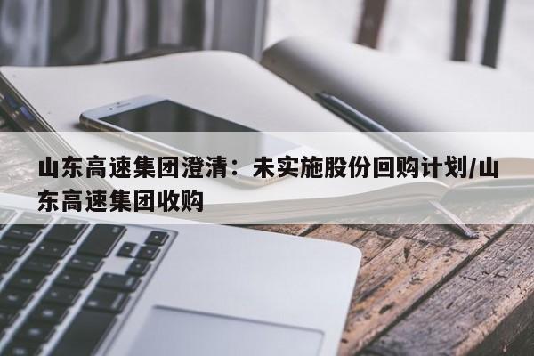 山东高速集团澄清:未实施股份回购计划/山东高速集团收购