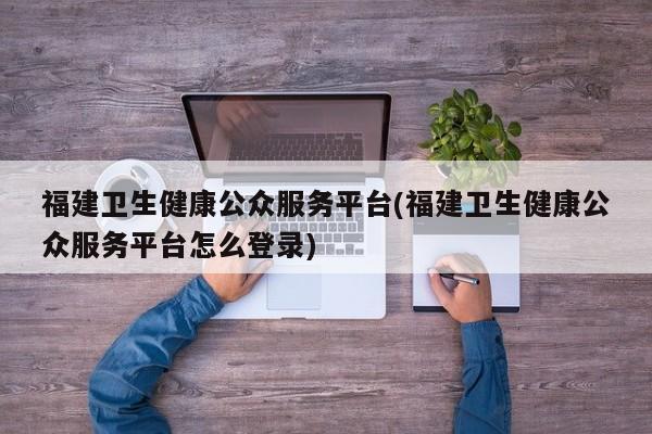 福建卫生健康公众服务平台(福建卫生健康公众服务平台怎么登录)