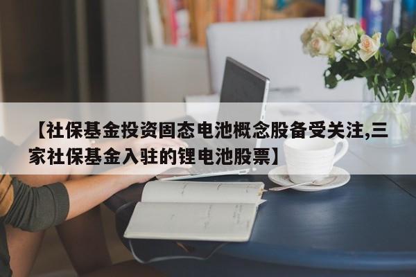 【社保基金投资固态电池概念股备受关注,三家社保基金入驻的锂电池股票】