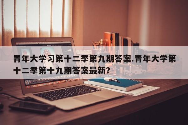 青年大学习第十二季第九期答案.青年大学第十二季第十九期答案最新?