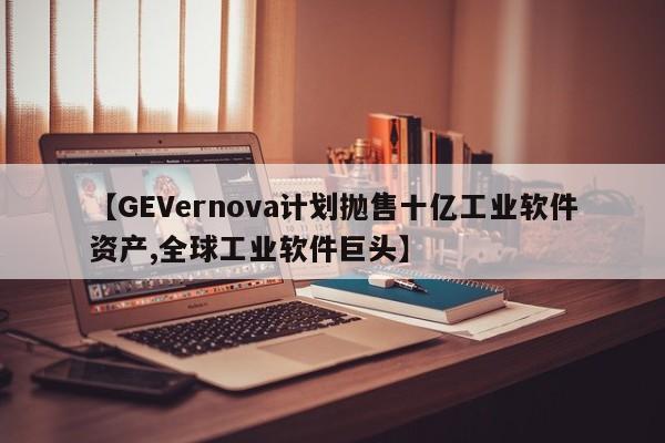 【GEVernova计划抛售十亿工业软件资产,全球工业软件巨头】