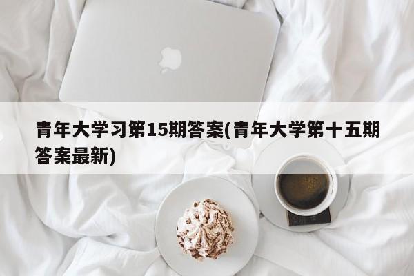 青年大学习第15期答案(青年大学第十五期答案最新)