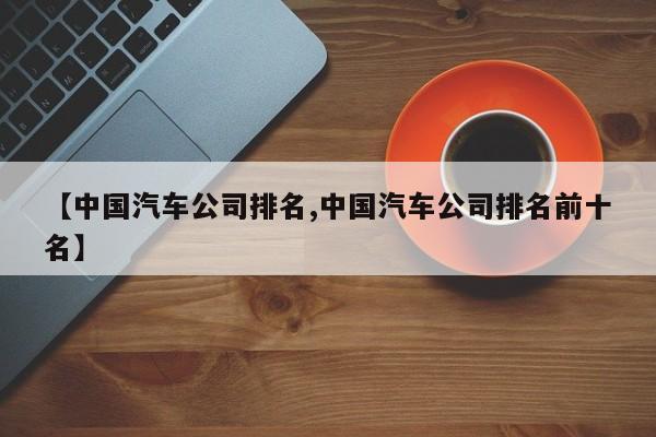 【中国汽车公司排名,中国汽车公司排名前十名】