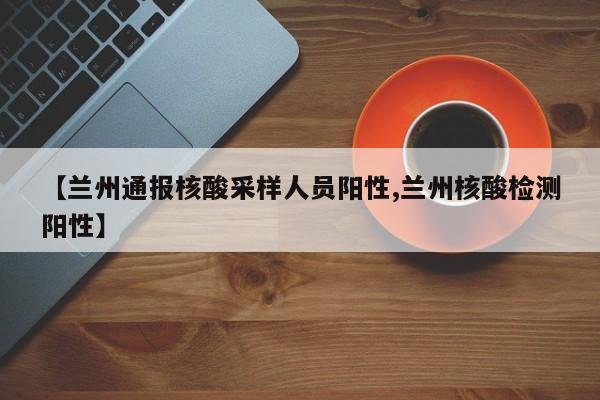 【兰州通报核酸采样人员阳性,兰州核酸检测阳性】