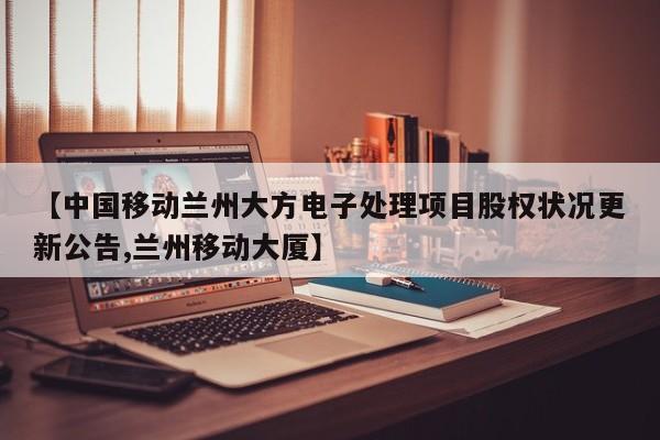 【中国移动兰州大方电子处理项目股权状况更新公告,兰州移动大厦】