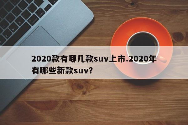 2020款有哪几款suv上市.2020年有哪些新款suv?