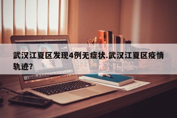 武汉江夏区发现4例无症状.武汉江夏区疫情轨迹?
