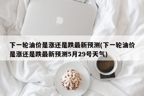 下一轮油价是涨还是跌最新预测(下一轮油价是涨还是跌最新预测5月29号天气)