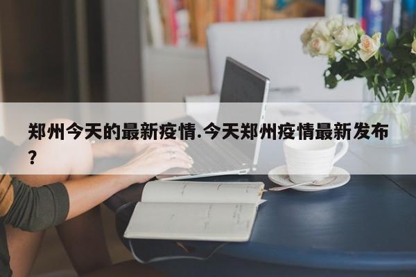 郑州今天的最新疫情.今天郑州疫情最新发布?