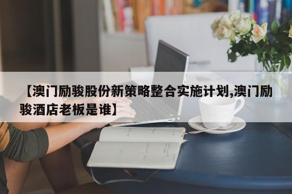 【澳门励骏股份新策略整合实施计划,澳门励骏酒店老板是谁】