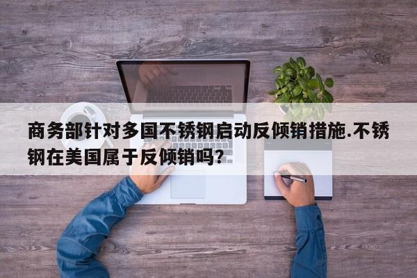 商务部针对多国不锈钢启动反倾销措施.不锈钢在美国属于反倾销吗?