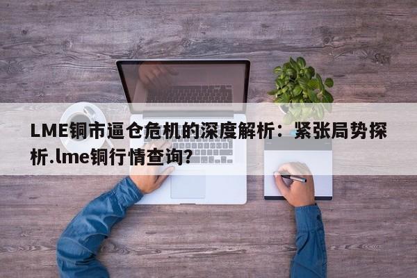 LME铜市逼仓危机的深度解析:紧张局势探析.lme铜行情查询?
