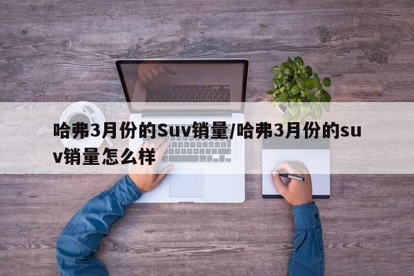 哈弗3月份的Suv销量/哈弗3月份的suv销量怎么样