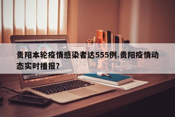贵阳本轮疫情感染者达555例.贵阳疫情动态实时播报?