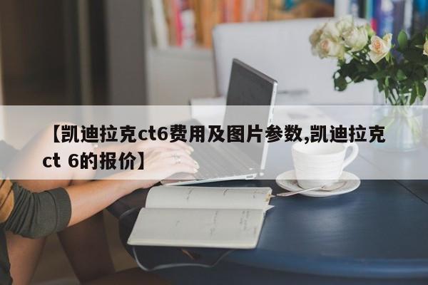 【凯迪拉克ct6费用及图片参数,凯迪拉克ct 6的报价】