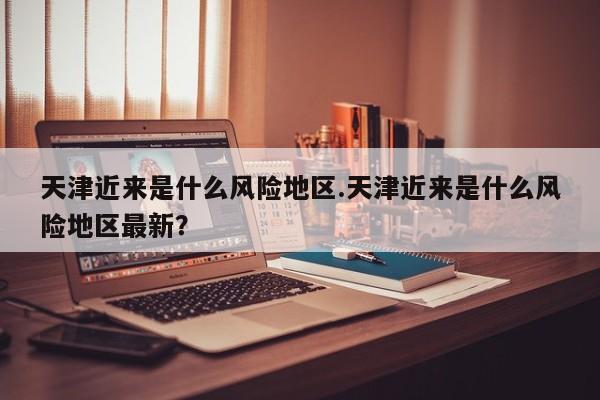 天津近来是什么风险地区.天津近来是什么风险地区最新?