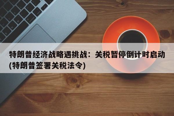 特朗普经济战略遇挑战:关税暂停倒计时启动(特朗普签署关税法令)