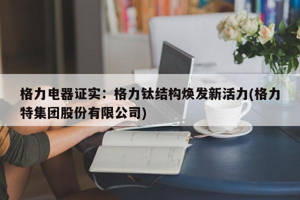 格力电器证实:格力钛结构焕发新活力(格力特集团股份有限公司)