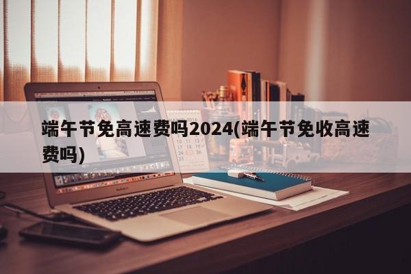 端午节免高速费吗2024(端午节免收高速费吗)