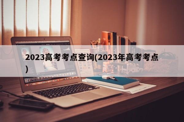 2023高考考点查询(2023年高考考点)