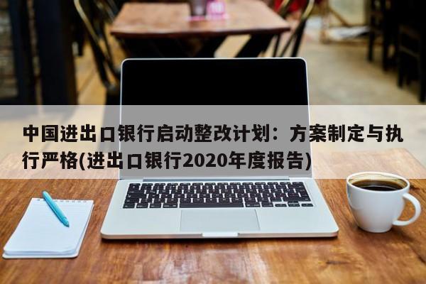 中国进出口银行启动整改计划:方案制定与执行严格(进出口银行2020年度报告)