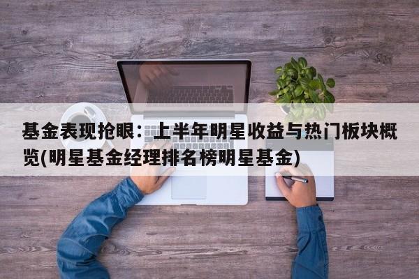 基金表现抢眼:上半年明星收益与热门板块概览(明星基金经理排名榜明星基金)