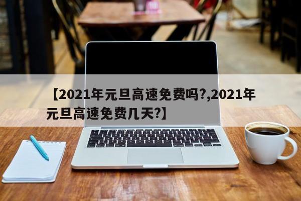 【2021年元旦高速免费吗?,2021年元旦高速免费几天?】