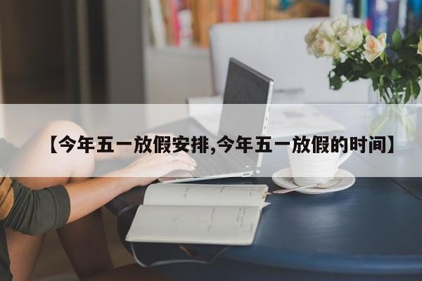 【今年五一放假安排,今年五一放假的时间】