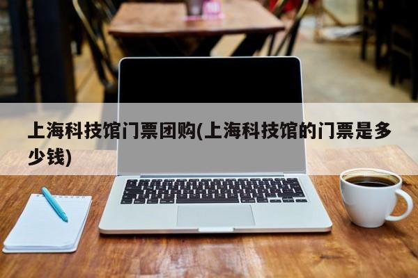上海科技馆门票团购(上海科技馆的门票是多少钱)