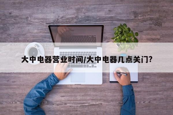 大中电器营业时间/大中电器几点关门?