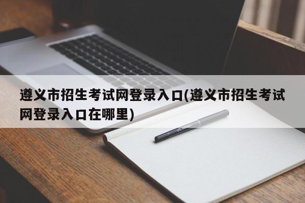 遵义市招生考试网登录入口(遵义市招生考试网登录入口在哪里)