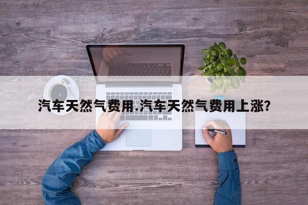 汽车天然气费用.汽车天然气费用上涨?