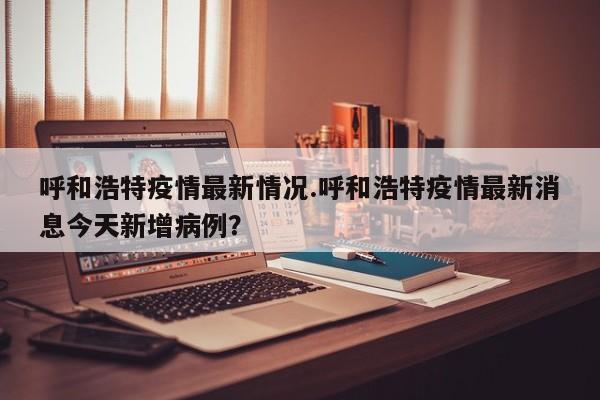 呼和浩特疫情最新情况.呼和浩特疫情最新消息今天新增病例?