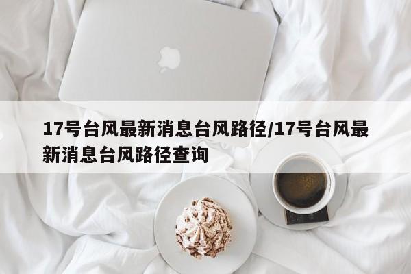 17号台风最新消息台风路径/17号台风最新消息台风路径查询