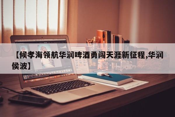 【候孝海领航华润啤酒勇闯天涯新征程,华润侯波】