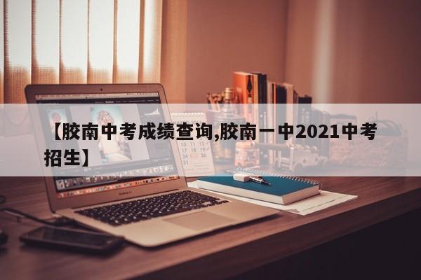【胶南中考成绩查询,胶南一中2021中考招生】