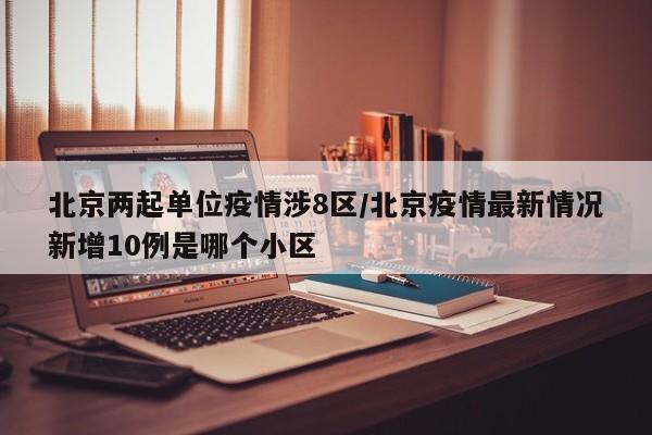 北京两起单位疫情涉8区/北京疫情最新情况新增10例是哪个小区