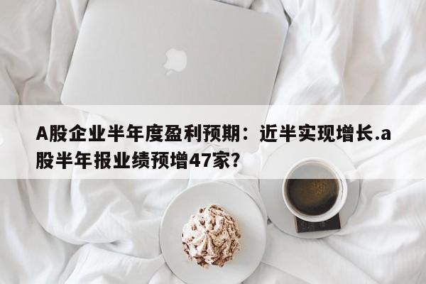 A股企业半年度盈利预期:近半实现增长.a股半年报业绩预增47家?