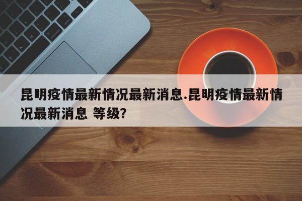 昆明疫情最新情况最新消息.昆明疫情最新情况最新消息 等级?